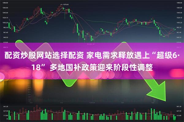 配资炒股网站选择配资 家电需求释放遇上“超级6·18” 多地国补政策迎来阶段性调整