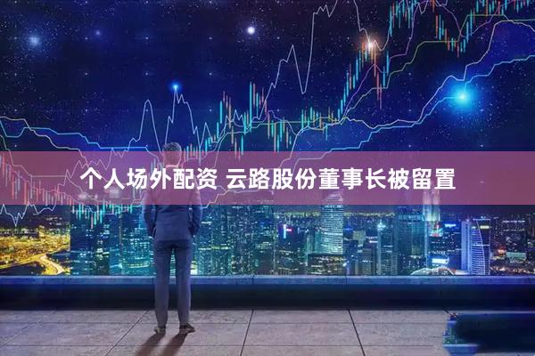 个人场外配资 云路股份董事长被留置