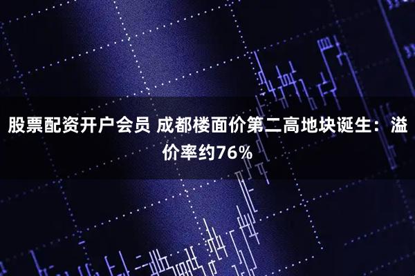 股票配资开户会员 成都楼面价第二高地块诞生：溢价率约76%