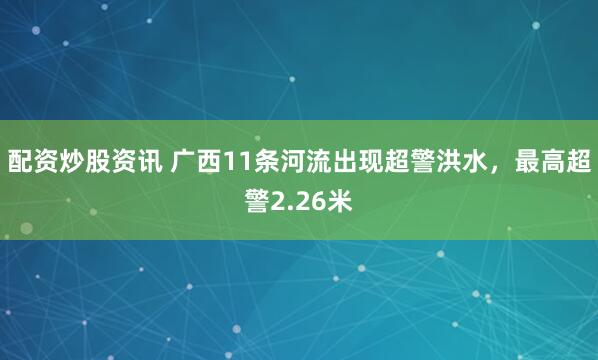 配资炒股资讯 广西11条河流出现超警洪水，最高超警2.26米