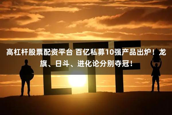 高杠杆股票配资平台 百亿私募10强产品出炉！龙旗、日斗、进化论分别夺冠！