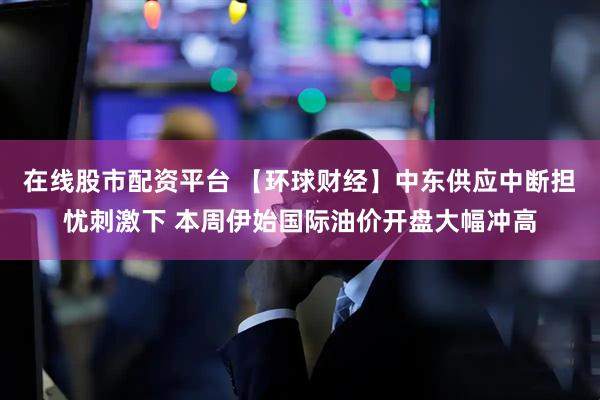 在线股市配资平台 【环球财经】中东供应中断担忧刺激下 本周伊始国际油价开盘大幅冲高