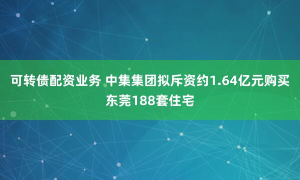 可转债配资业务 中集集团拟斥资约1.64亿元购买东莞188套住宅