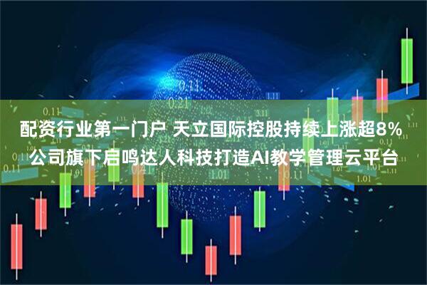 配资行业第一门户 天立国际控股持续上涨超8% 公司旗下启鸣达人科技打造AI教学管理云平台