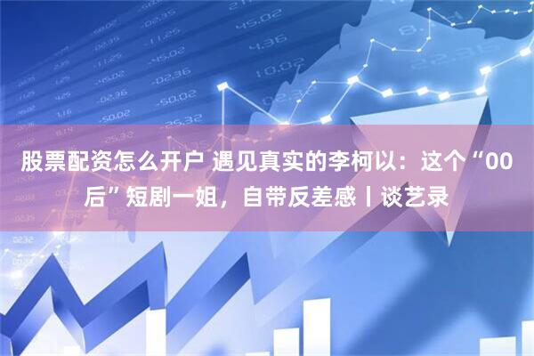 股票配资怎么开户 遇见真实的李柯以：这个“00后”短剧一姐，自带反差感丨谈艺录