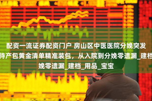 配资一流证券配资门户 房山区中医医院分娩突发状况应对！待产包黄金清单精准装包，从入院到分娩零遗漏_建档_用品_宝宝