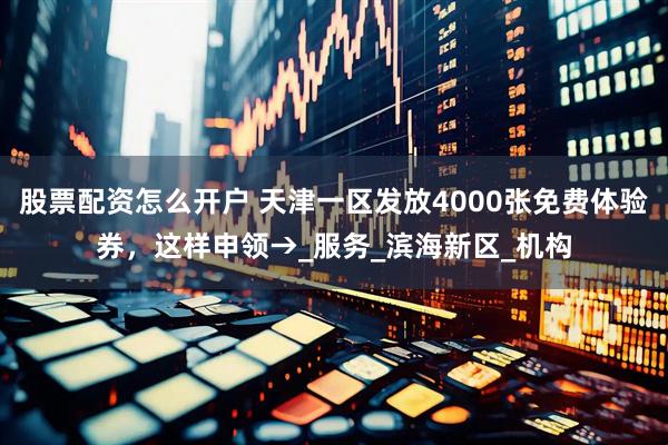 股票配资怎么开户 天津一区发放4000张免费体验券，这样申领→_服务_滨海新区_机构