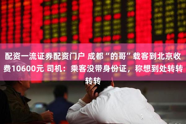 配资一流证券配资门户 成都“的哥”载客到北京收费10600元 司机：乘客没带身份证，称想到处转转