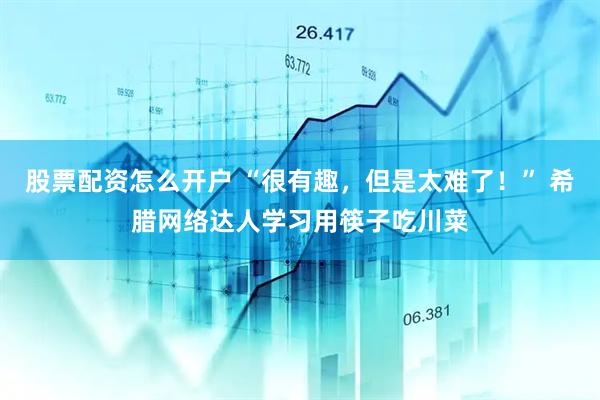 股票配资怎么开户 “很有趣，但是太难了！” 希腊网络达人学习用筷子吃川菜