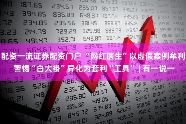 配资一流证券配资门户 “网红医生”以虚假案例牟利 警惕“白大褂”异化为套利“工具” | 有一说一
