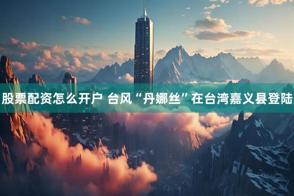 股票配资怎么开户 台风“丹娜丝”在台湾嘉义县登陆