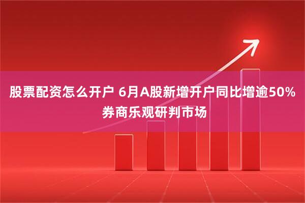 股票配资怎么开户 6月A股新增开户同比增逾50% 券商乐观研判市场
