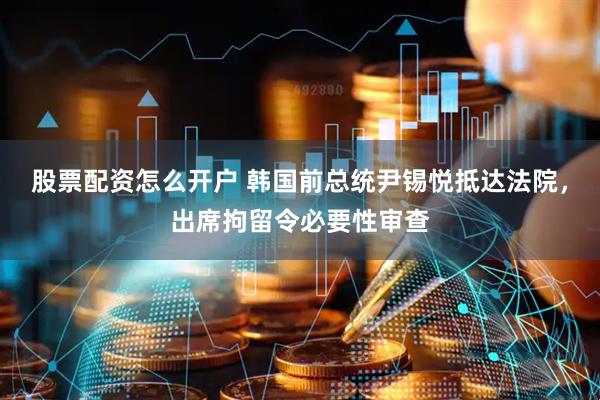 股票配资怎么开户 韩国前总统尹锡悦抵达法院，出席拘留令必要性审查