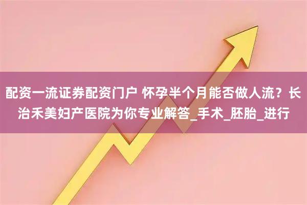 配资一流证券配资门户 怀孕半个月能否做人流？长治禾美妇产医院为你专业解答_手术_胚胎_进行