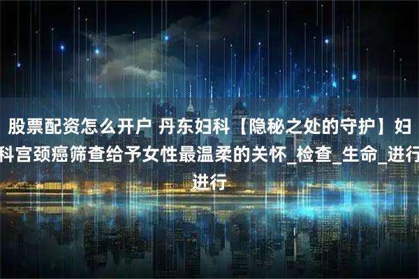 股票配资怎么开户 丹东妇科【隐秘之处的守护】妇科宫颈癌筛查给予女性最温柔的关怀_检查_生命_进行