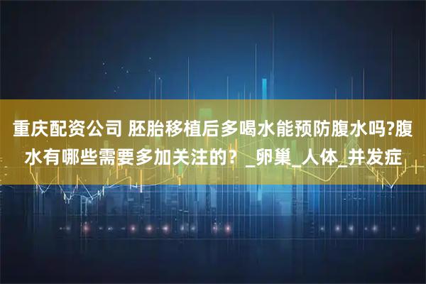 重庆配资公司 胚胎移植后多喝水能预防腹水吗?腹水有哪些需要多加关注的？_卵巢_人体_并发症