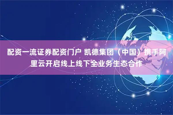 配资一流证券配资门户 凯德集团（中国）携手阿里云开启线上线下全业务生态合作