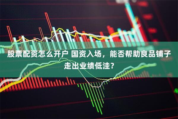 股票配资怎么开户 国资入场，能否帮助良品铺子走出业绩低洼？