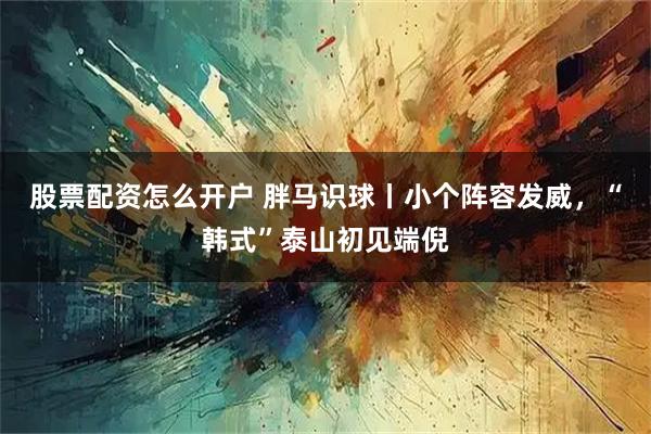股票配资怎么开户 胖马识球丨小个阵容发威，“韩式”泰山初见端倪