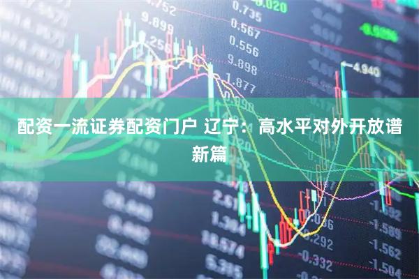 配资一流证券配资门户 辽宁：高水平对外开放谱新篇