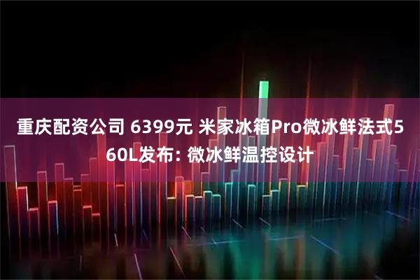 重庆配资公司 6399元 米家冰箱Pro微冰鲜法式560L发布: 微冰鲜温控设计