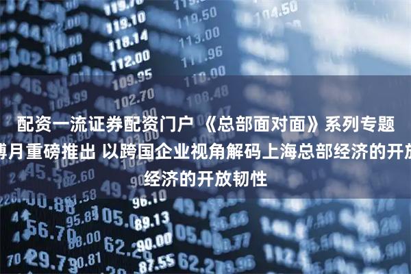 配资一流证券配资门户 《总部面对面》系列专题于进博月重磅推出 以跨国企业视角解码上海总部经济的开放韧性