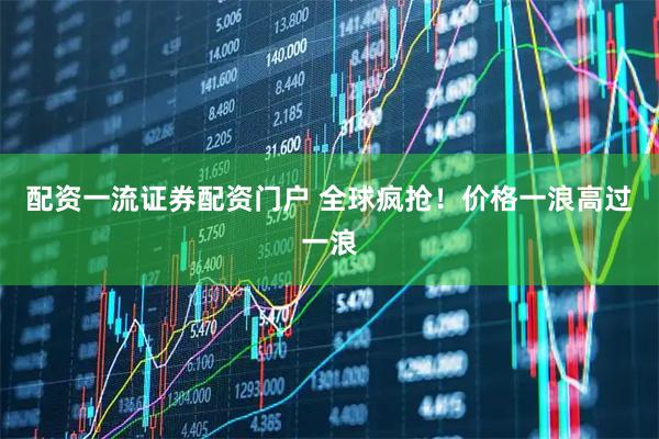 配资一流证券配资门户 全球疯抢！价格一浪高过一浪