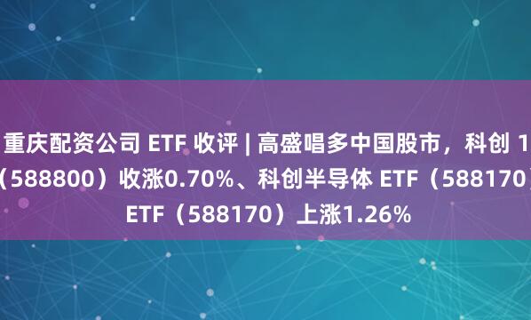 重庆配资公司 ETF 收评 | 高盛唱多中国股市，科创 100ETF 华夏（588800）收涨0.70%、科创半导体 ETF（588170）上涨1.26%