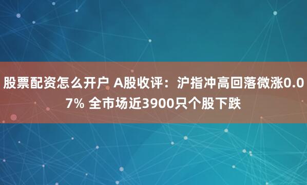 股票配资怎么开户 A股收评：沪指冲高回落微涨0.07% 全市场近3900只个股下跌