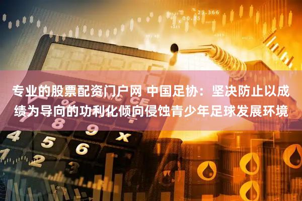 专业的股票配资门户网 中国足协：坚决防止以成绩为导向的功利化倾向侵蚀青少年足球发展环境