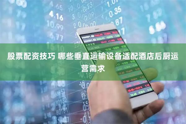 股票配资技巧 哪些垂直运输设备适配酒店后厨运营需求